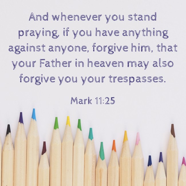  And whenever you stand praying, if you have anything against anyone, forgive him, that your Father in heaven may also forgive you your trespasses.   - Mark 11:25 