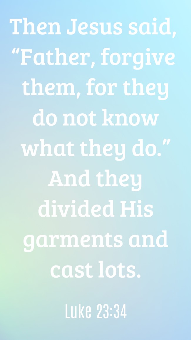  Then Jesus said, “Father, forgive them, for they do not know what they do.” And they divided His garments and cast lots.   - Luke 23:34 