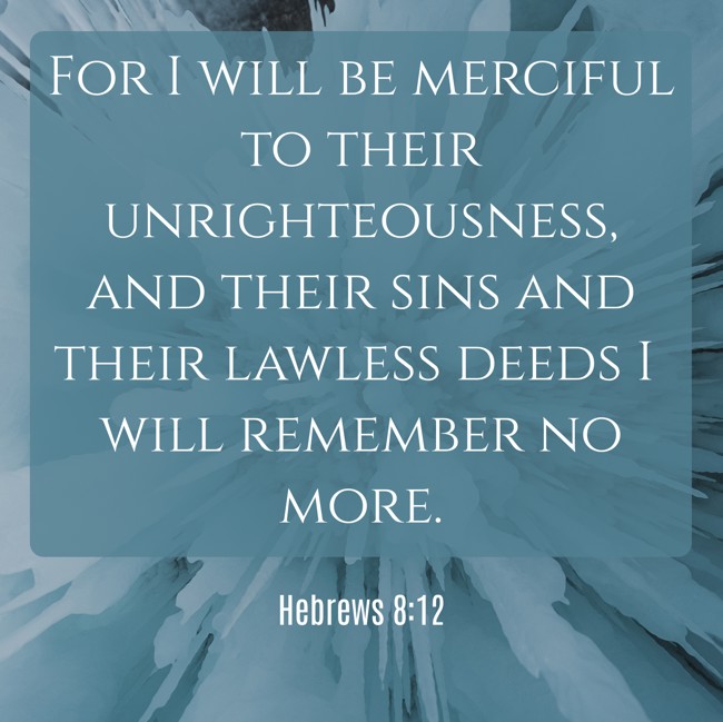  For I will be merciful to their unrighteousness, and their sins and their lawless deeds I will remember no more.   - Hebrews 8:12 