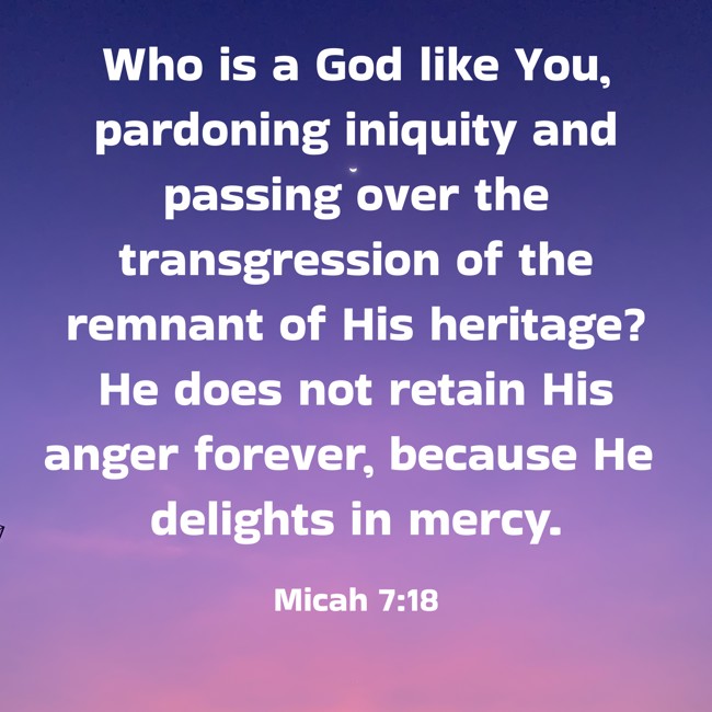  Who is a God like You, pardoning iniquity and passing over the transgression of the remnant of His heritage? He does not retain His anger forever, because He delights in mercy.   - Micah 7:18 