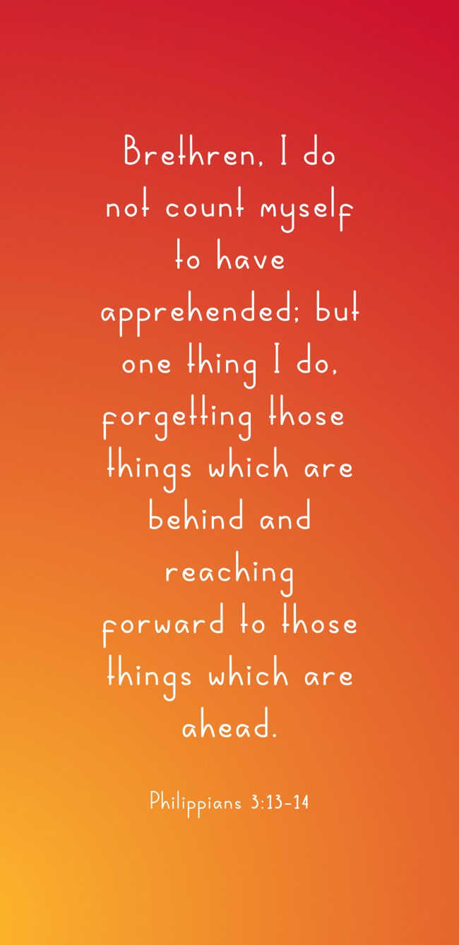  Brethren, I do not count myself to have apprehended; but one thing I do, forgetting those things which are behind and reaching forward to those things which are ahead.   - Philippians 3:13-14 