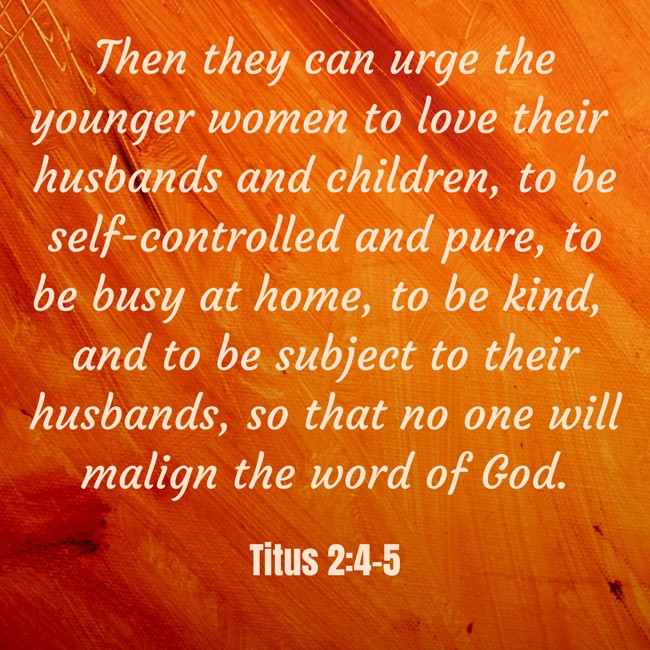 Then they can urge the younger women to love their husbands and children, to be self-controlled and pure, to be busy at home, to be kind, and to be subject to their husbands, so that no one will malign the word of God. - Titus 2:4-5