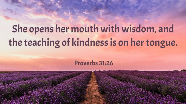 She opens her mouth with wisdom, and the teaching of kindness is on her tongue. - Proverbs 31:26