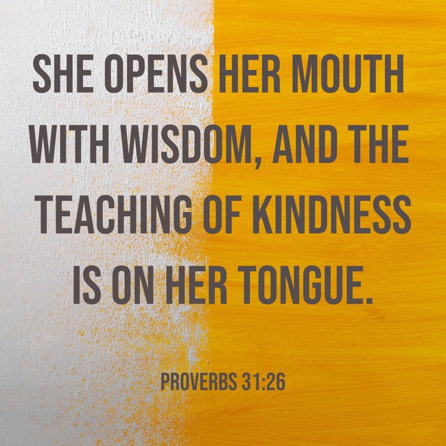 She opens her mouth with wisdom, and the teaching of kindness is on her tongue. - Proverbs 31:26