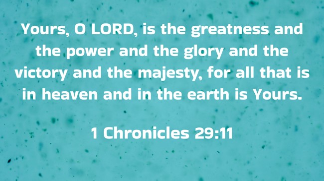 Yours, O LORD, is the greatness and the power and the glory and the victory and the majesty, for all that is in heaven and in the earth is Yours. - 1 Chronicles 29:11