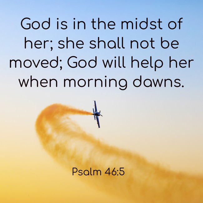 God is in the midst of her; she shall not be moved; God will help her when morning dawns. - Psalm 46:5