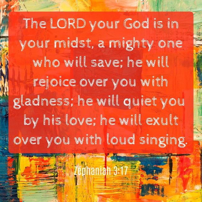 The LORD your God is in your midst, a mighty one who will save; he will rejoice over you with gladness; he will quiet you by his love; he will exult over you with loud singing. - Zephaniah 3:17