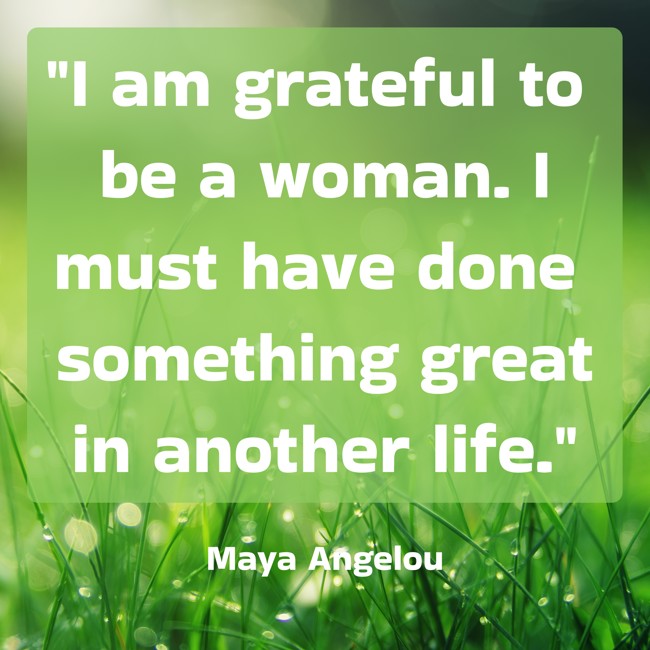 I am grateful to be a woman. I must have done something great in another life. - Maya Angelou