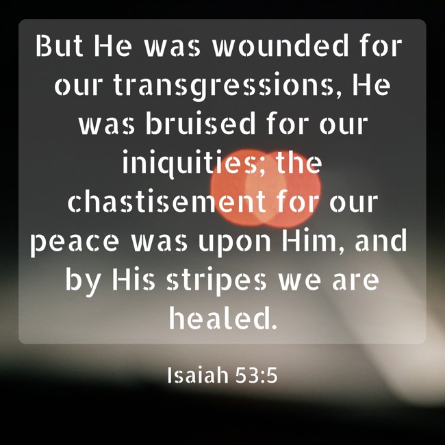 But He was wounded for our transgressions, He was bruised for our iniquities; the chastisement for our peace was upon Him, and by His stripes we are healed. - Isaiah 53:5