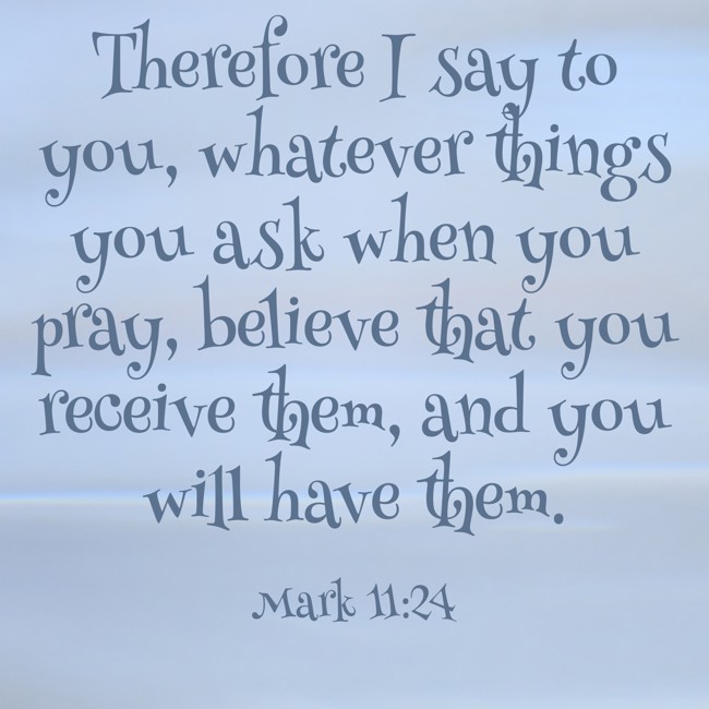 Therefore I say to you, whatever things you ask when you pray, believe that you receive them, and you will have them. - Mark 11:24
