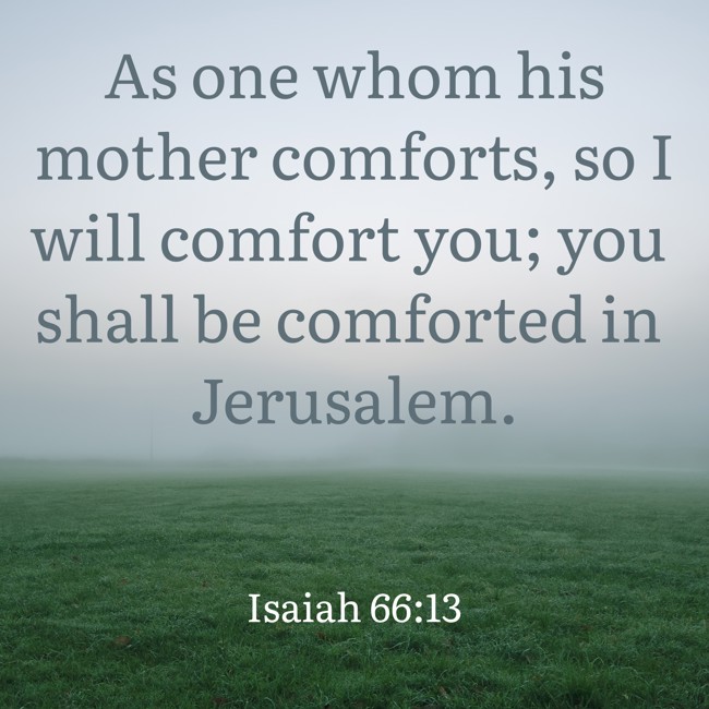 As one whom his mother comforts, so I will comfort you; you shall be comforted in Jerusalem. - Isaiah 66:13