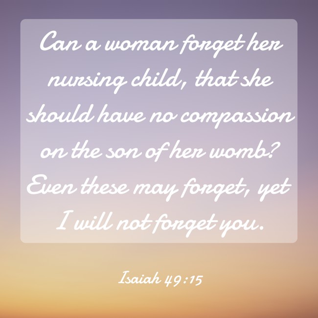 Can a woman forget her nursing child, that she should have no compassion on the son of her womb? Even these may forget, yet I will not forget you. - Isaiah 49:15