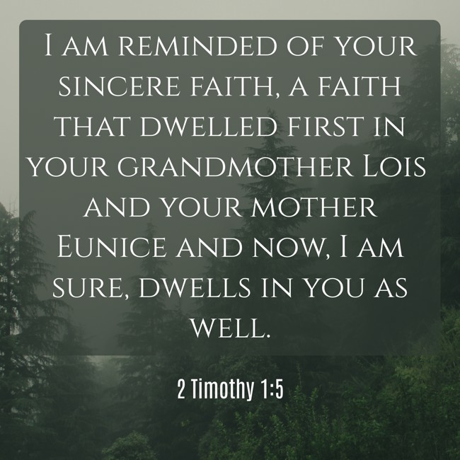 I am reminded of your sincere faith, a faith that dwelled first in your grandmother Lois and your mother Eunice and now, I am sure, dwells in you as well. - 2 Timothy 1:5