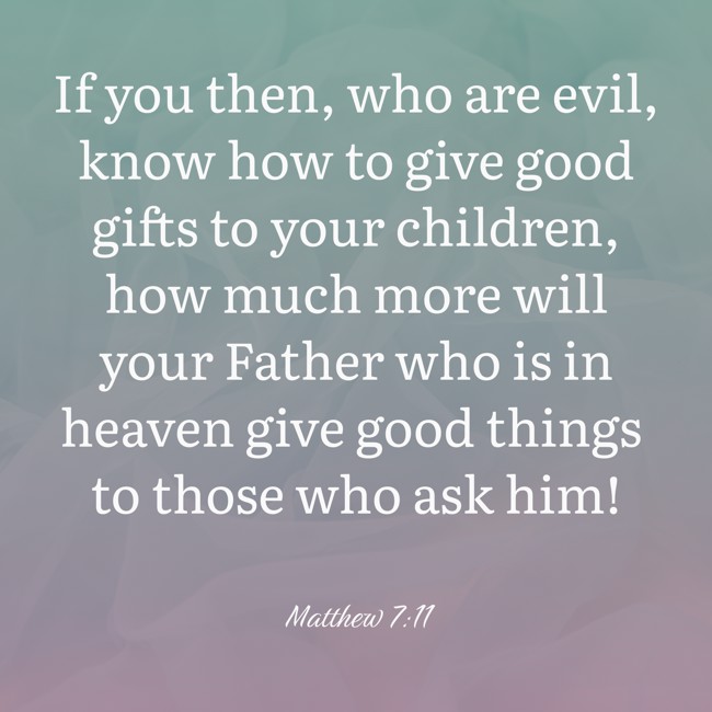 If you then, who are evil, know how to give good gifts to your children, how much more will your Father who is in heaven give good things to those who ask him! - Matthew 7:11