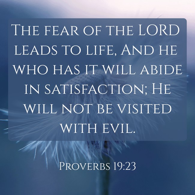 The fear of the LORD leads to life, And he who has it will abide in satisfaction; He will not be visited with evil. - Proverbs 19:23