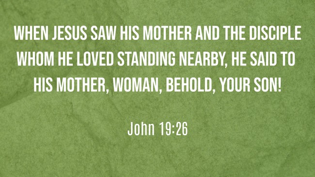 When Jesus saw his mother and the disciple whom he loved standing nearby, he said to his mother, Woman, behold, your son! - John 19:26