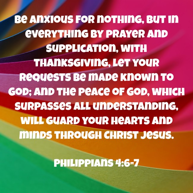 Be anxious for nothing, but in everything by prayer and supplication, with thanksgiving, let your requests be made known to God; and the peace of God, which surpasses all understanding, will guard your hearts and minds through Christ Jesus. - Philippians 4:6-7
