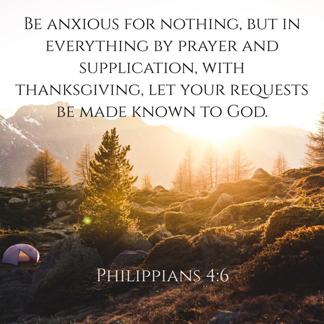 Be anxious for nothing, but in everything by prayer and supplication, with thanksgiving, let your requests be made known to God. - Philippians 4:6