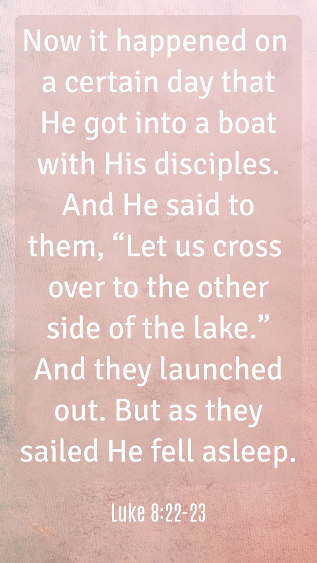 Now it happened on a certain day that He got into a boat with His disciples. And He said to them, “Let us cross over to the other side of the lake.” And they launched out. But as they sailed He fell asleep. - Luke 8:22-23