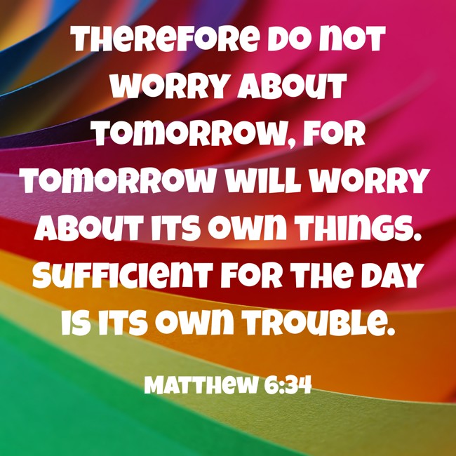 Therefore do not worry about tomorrow, for tomorrow will worry about its own things. Sufficient for the day is its own trouble. - Matthew 6:34