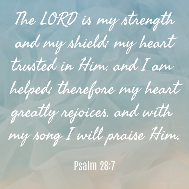 The LORD is my strength and my shield; my heart trusted in Him, and I am helped; therefore my heart greatly rejoices, and with my song I will praise Him. - Psalm 28:7