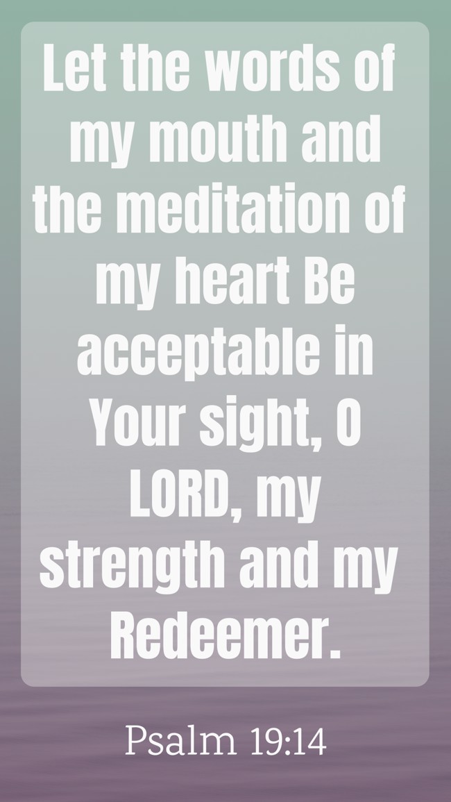 Let the words of my mouth and the meditation of my heart Be acceptable in Your sight, O LORD, my strength and my Redeemer. - Psalm 19:14