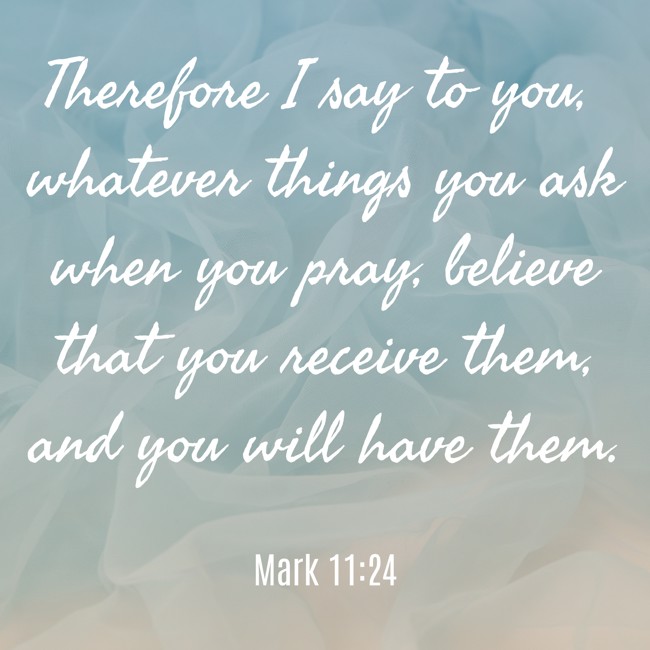 Therefore I say to you, whatever things you ask when you pray, believe that you receive them, and you will have them. - Mark 11:24