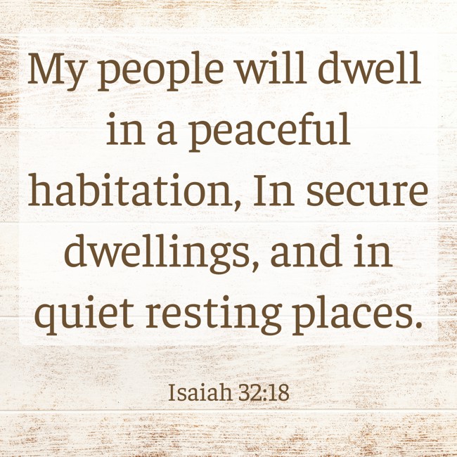 My people will dwell in a peaceful habitation, In secure dwellings, and in quiet resting places. - Isaiah 32:18