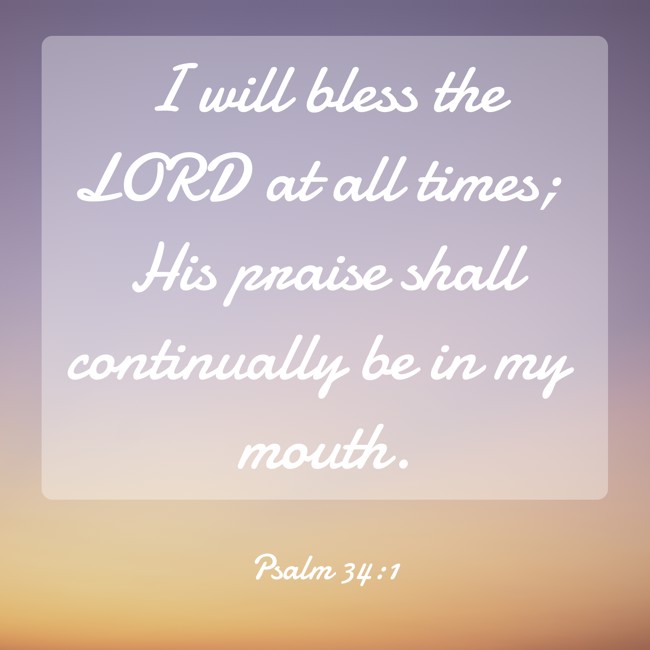 I will bless the LORD at all times; His praise shall continually be in my mouth. - Psalm 34:1