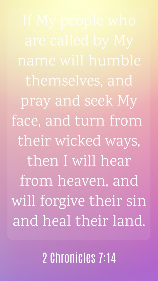 If My people who are called by My name will humble themselves, and pray and seek My face, and turn from their wicked ways, then I will hear from heaven, and will forgive their sin and heal their land. - 2 Chronicles 7:14