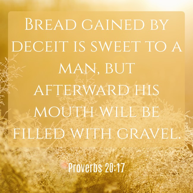 Bread gained by deceit is sweet to a man, but afterward his mouth will be filled with gravel. - Proverbs 20:17