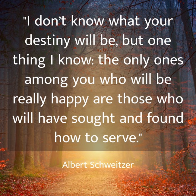I don’t know what your destiny will be, but one thing I know: the only ones among you who will be really happy are those who will have sought and found how to serve. - Albert Schweitzer