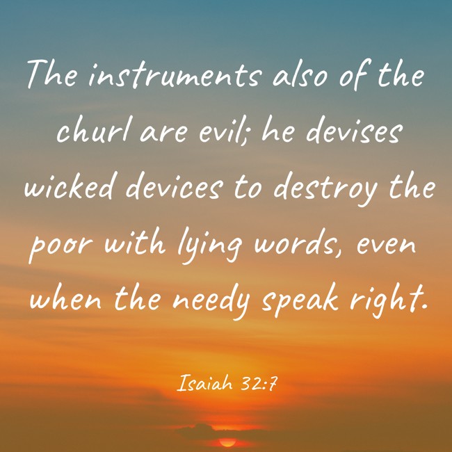The instruments also of the churl are evil; he devises wicked devices to destroy the poor with lying words, even when the needy speak right. - Isaiah 32:7