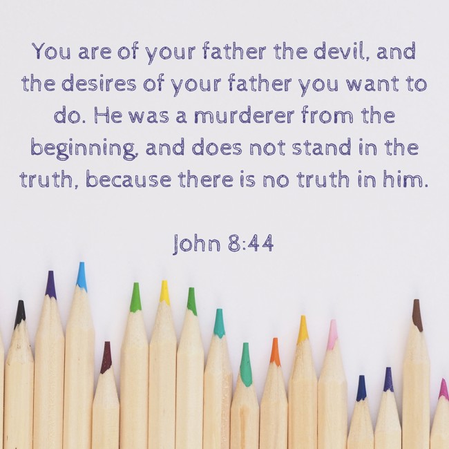 You are of your father the devil, and the desires of your father you want to do. He was a murderer from the beginning, and does not stand in the truth, because there is no truth in him. - John 8:44