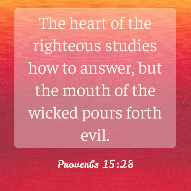The heart of the righteous studies how to answer, but the mouth of the wicked pours forth evil. - Proverbs 15:28