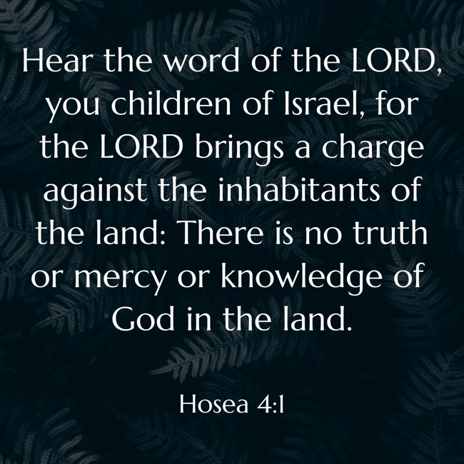 Hear the word of the LORD, you children of Israel, for the LORD brings a charge against the inhabitants of the land: There is no truth or mercy or knowledge of God in the land. - Hosea 4:1