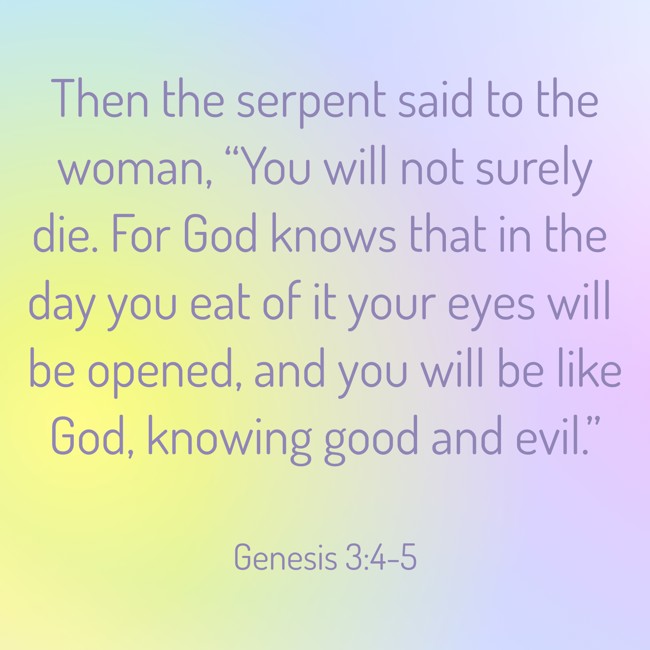 Then the serpent said to the woman, “You will not surely die. For God knows that in the day you eat of it your eyes will be opened, and you will be like God, knowing good and evil.” - Genesis 3:4-5