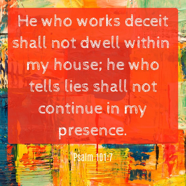 He who works deceit shall not dwell within my house; he who tells lies shall not continue in my presence. - Psalm 101:7