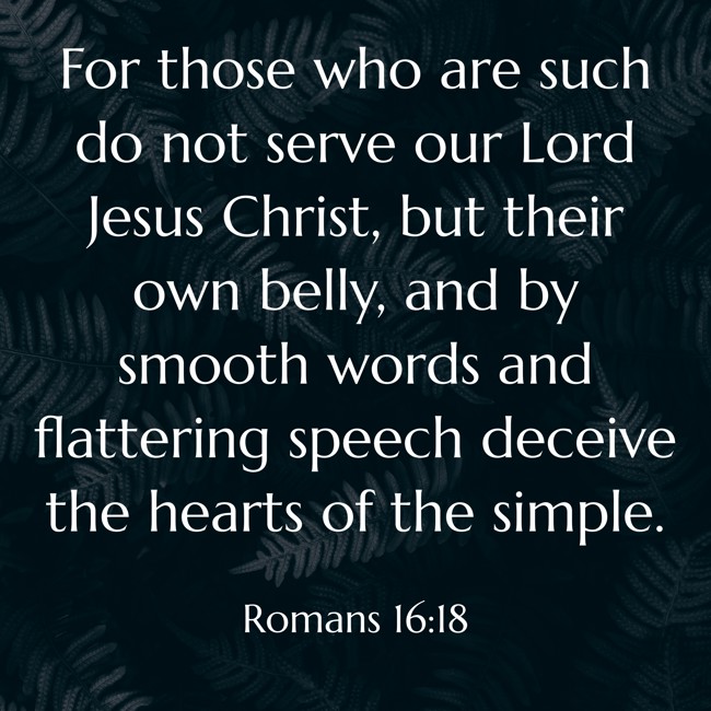 For those who are such do not serve our Lord Jesus Christ, but their own belly, and by smooth words and flattering speech deceive the hearts of the simple. - Romans 16:18