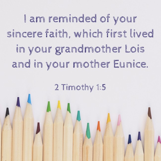 I am reminded of your sincere faith, which first lived in your grandmother Lois and in your mother Eunice. - 2 Timothy 1:5