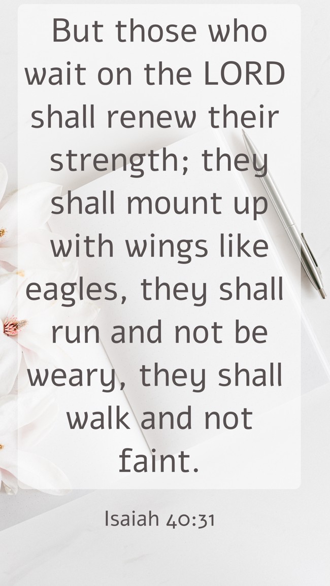 But those who wait on the LORD shall renew their strength; they shall mount up with wings like eagles, they shall run and not be weary, they shall walk and not faint. - Isaiah 40:31