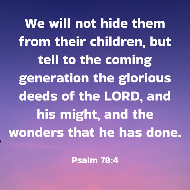 We will not hide them from their children, but tell to the coming generation the glorious deeds of the LORD, and his might, and the wonders that he has done. - Psalm 78:4