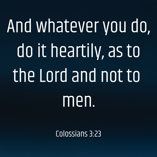 And whatever you do, do it heartily, as to the Lord and not to men. - Colossians 3:23