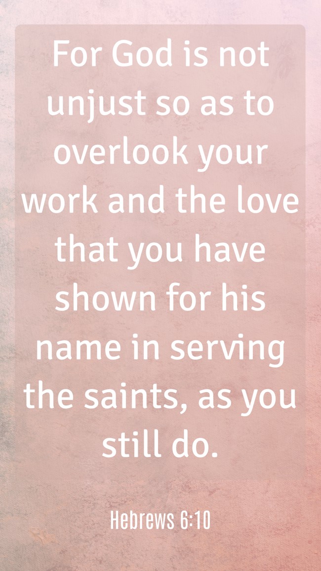 For God is not unjust so as to overlook your work and the love that you have shown for his name in serving the saints, as you still do. - Hebrews 6:10