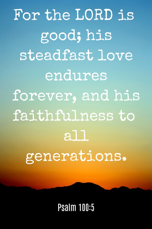 For the LORD is good; his steadfast love endures forever, and his faithfulness to all generations. - Psalm 100:5