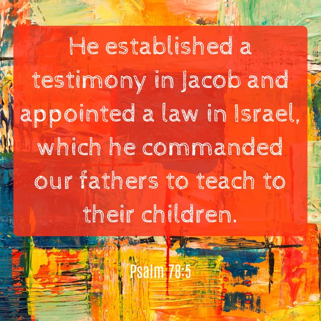 He established a testimony in Jacob and appointed a law in Israel, which he commanded our fathers to teach to their children. - Psalm 78:5