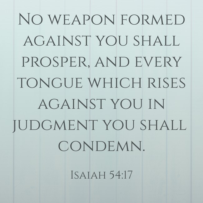 No weapon formed against you shall prosper, and every tongue which rises against you in judgment you shall condemn. - Isaiah 54:17