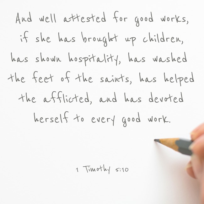 And well attested for good works, if she has brought up children, has shown hospitality, has washed the feet of the saints, has helped the afflicted, and has devoted herself to every good work. - 1 Timothy 5:10