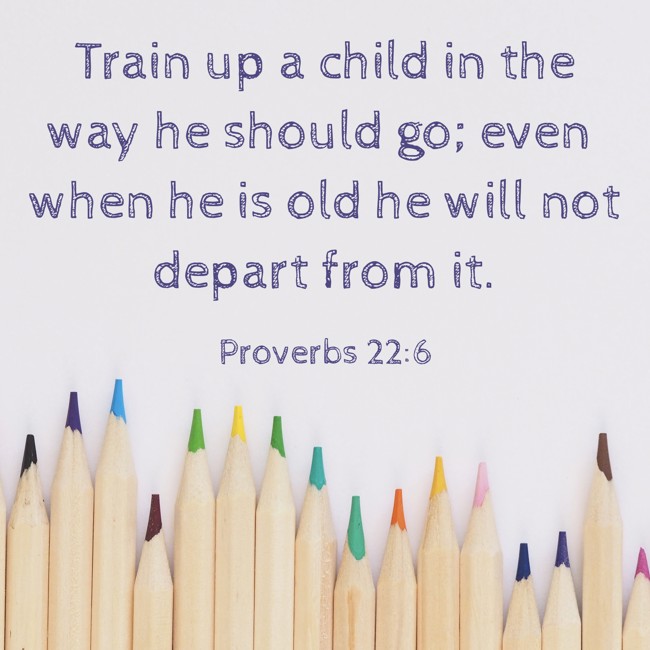 Train up a child in the way he should go; even when he is old he will not depart from it. - Proverbs 22:6