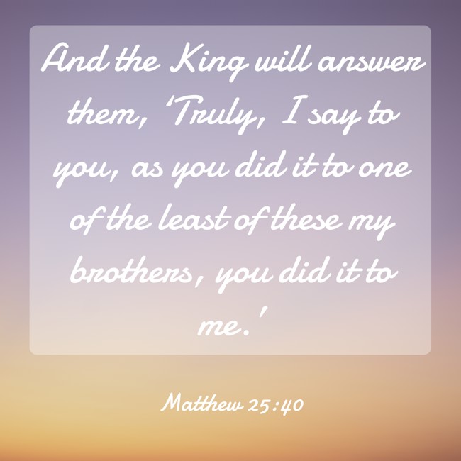 And the King will answer them, ‘Truly, I say to you, as you did it to one of the least of these my brothers, you did it to me.’ - Matthew 25:40